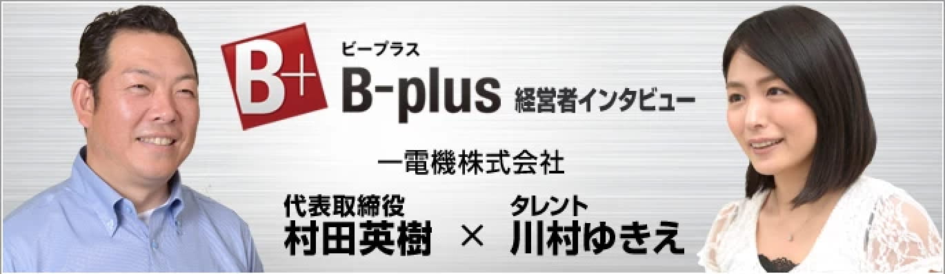 ビープラス B-plus 経営者インタビュー 一電機株式会社 代表取締役 村田英樹 × タレント 川村ゆきえ